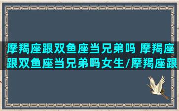 摩羯座跟双鱼座当兄弟吗 摩羯座跟双鱼座当兄弟吗女生/摩羯座跟双鱼座当兄弟吗 摩羯座跟双鱼座当兄弟吗女生-我的网站